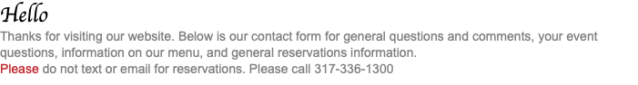 Hello Thanks for visiting our website. Below is our contact form for general questions and comments, your event questions, information on our menu, and general reservations information. Please do not text or email for reservations. Please call 317-336-1300