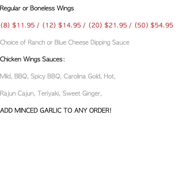 Regular or Boneless Wings (8) $11.95 / (12) $14.95 / (20) $21.95 / (50) $54.95 Choice of Ranch or Blue Cheese Dipping Sauce Chicken Wings Sauces: Mild, BBQ, Spicy BBQ, Carolina Gold, Hot, Rajun Cajun, Teriyaki, Sweet Ginger, ADD MINCED GARLIC TO ANY ORDER!