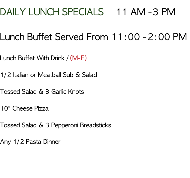 DAILY LUNCH SPECIALS 11 AM -3 PM Lunch Buffet Served From 11:00 -2:00 PM Lunch Buffet With Drink /(M-F) 1/2 Italian or Meatball Sub & Salad Tossed Salad & 3 Garlic Knots 10" Cheese Pizza Tossed Salad & 3 Pepperoni Breadsticks Any 1/2 Pasta Dinner