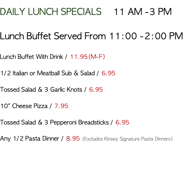 DAILY LUNCH SPECIALS 11 AM -3 PM Lunch Buffet Served From 11:00 -2:00 PM Lunch Buffet With Drink / 11.95(M-F) 1/2 Italian or Meatball Sub & Salad / 6.95 Tossed Salad & 3 Garlic Knots / 6.95 10" Cheese Pizza / 7.95 Tossed Salad & 3 Pepperoni Breadsticks / 6.95 Any 1/2 Pasta Dinner / 8.95 (Excludes Kinsey Signature Pasta Dinners) 