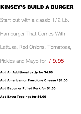 KINSEY'S BUILD A BURGER Start out with a classic 1/2 Lb. Hamburger That Comes With Lettuse, Red Onions, Tomatoes, Pickles and Mayo for / 9.95 Add An Additional patty for $4.00 Add American or Provolone Cheese / $1.00 Add Bacon or Pulled Pork for $1.00 Add Extra Toppings for $1.00 