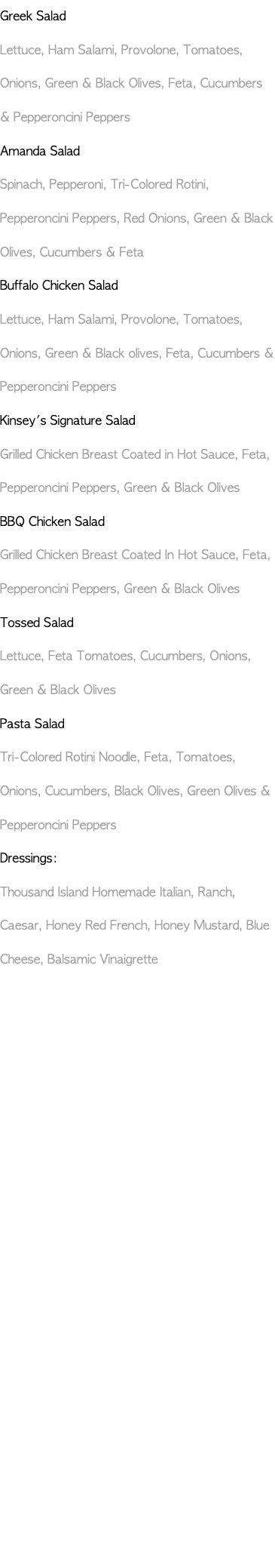 Greek Salad Lettuce, Ham Salami, Provolone, Tomatoes, Onions, Green & Black Olives, Feta, Cucumbers & Pepperoncini Peppers Amanda Salad Spinach, Pepperoni, Tri-Colored Rotini, Pepperoncini Peppers, Red Onions, Green & Black Olives, Cucumbers & Feta Buffalo Chicken Salad Lettuce, Ham Salami, Provolone, Tomatoes, Onions, Green & Black olives, Feta, Cucumbers & Pepperoncini Peppers Kinsey's Signature Salad Grilled Chicken Breast Coated in Hot Sauce, Feta, Pepperoncini Peppers, Green & Black Olives BBQ Chicken Salad Grilled Chicken Breast Coated In Hot Sauce, Feta, Pepperoncini Peppers, Green & Black Olives Tossed Salad Lettuce, Feta Tomatoes, Cucumbers, Onions, Green & Black Olives Pasta Salad Tri-Colored Rotini Noodle, Feta, Tomatoes, Onions, Cucumbers, Black Olives, Green Olives & Pepperoncini Peppers Dressings: Thousand Island Homemade Italian, Ranch, Caesar, Honey Red French, Honey Mustard, Blue Cheese, Balsamic Vinaigrette