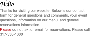 Hello Thanks for visiting our website. Below is our contact form for general questions and comments, your event questions, information on our menu, and general reservations information. Please do not text or email for reservations. Please call 317-336-1300